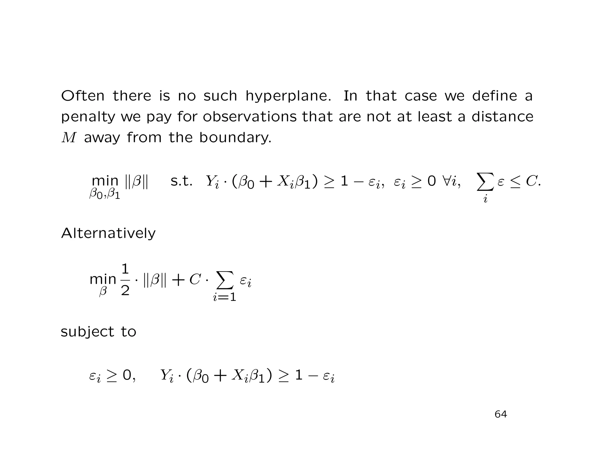 Often there is no such hyperplane. In that case we deﬁne a
penalty we pay for observations that are not at least a distance
M away from the boundary.
min
β0,β1
β s.t. Yi · (β0 + Xiβ1) ≥ 1 − εi, εi ≥ 0 ∀i,
i
ε ≤ C.
Alternatively
min
β
1
2
· β + C ·
i=1
εi
subject to
εi ≥ 0, Yi · (β0 + Xiβ1) ≥ 1 − εi
64
 