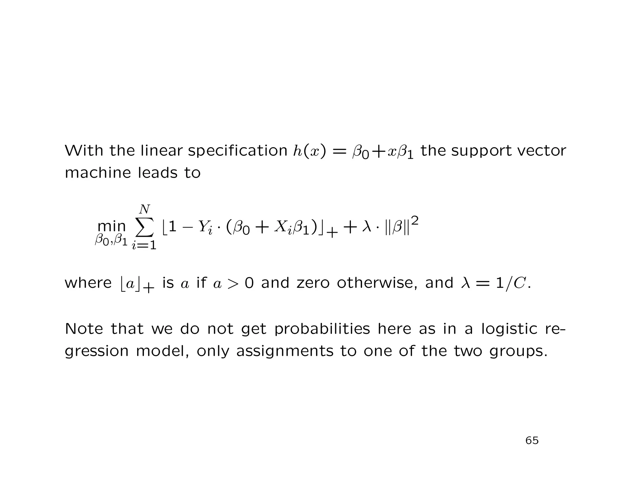 With the linear speciﬁcation h(x) = β0+xβ1 the support vector
machine leads to
min
β0,β1
N
i=1
1 − Yi · (β0 + Xiβ1) + + λ · β 2
where a + is a if a > 0 and zero otherwise, and λ = 1/C.
Note that we do not get probabilities here as in a logistic re-
gression model, only assignments to one of the two groups.
65
 