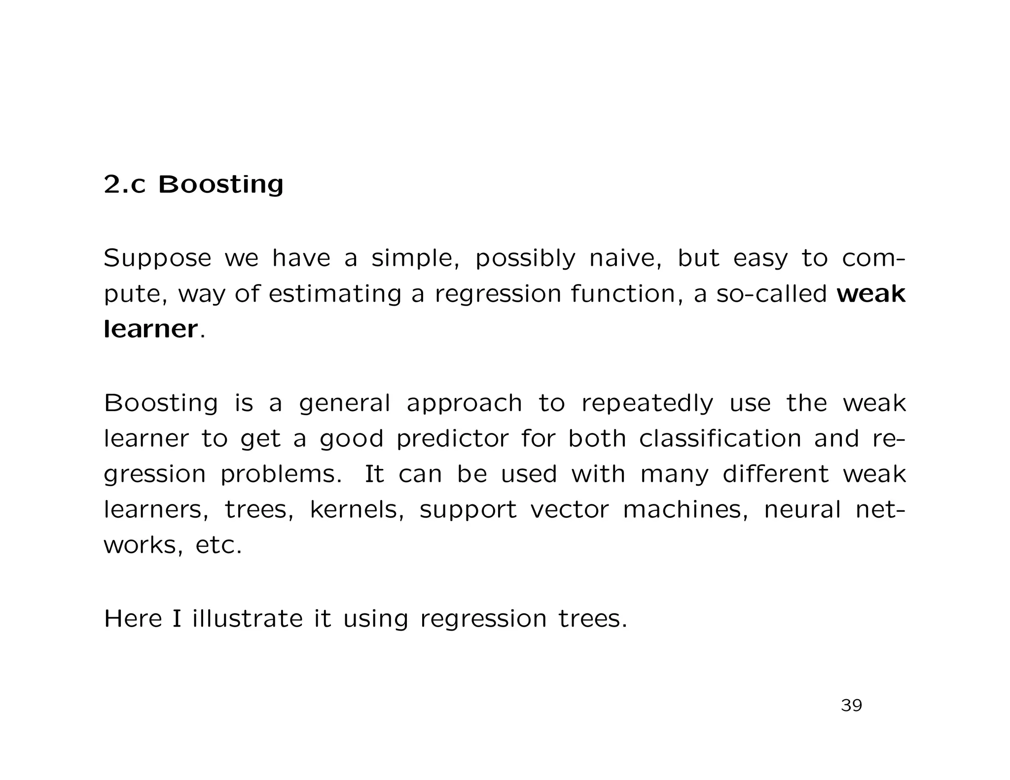 2.c Boosting
Suppose we have a simple, possibly naive, but easy to com-
pute, way of estimating a regression function, a so-called weak
learner.
Boosting is a general approach to repeatedly use the weak
learner to get a good predictor for both classiﬁcation and re-
gression problems. It can be used with many diﬀerent weak
learners, trees, kernels, support vector machines, neural net-
works, etc.
Here I illustrate it using regression trees.
39
 