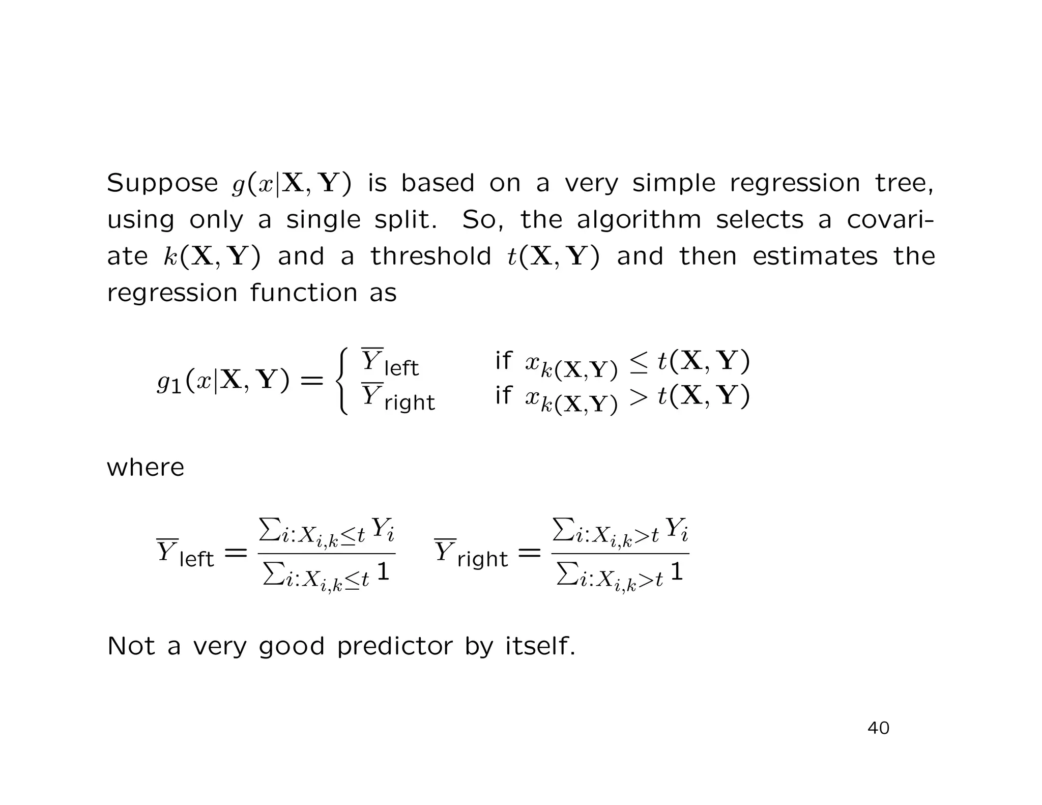 Suppose g(x|X, Y) is based on a very simple regression tree,
using only a single split. So, the algorithm selects a covari-
ate k(X, Y) and a threshold t(X, Y) and then estimates the
regression function as
g1(x|X, Y) =
Y left if xk(X,Y) ≤ t(X, Y)
Y right if xk(X,Y) > t(X, Y)
where
Y left =
i:Xi,k≤t Yi
i:Xi,k≤t 1
Y right =
i:Xi,k>t Yi
i:Xi,k>t 1
Not a very good predictor by itself.
40
 