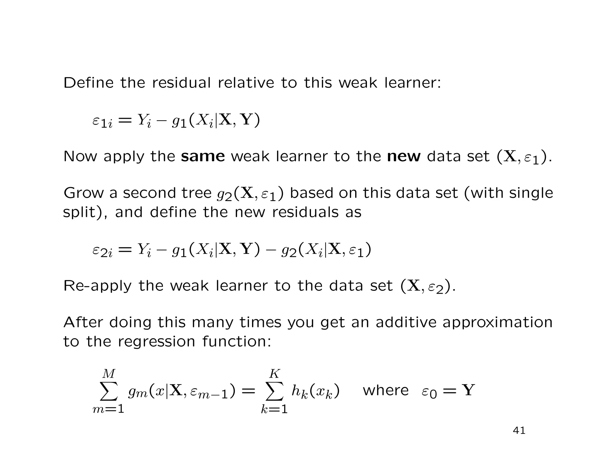 Deﬁne the residual relative to this weak learner:
ε1i = Yi − g1(Xi|X, Y)
Now apply the same weak learner to the new data set (X, ε1).
Grow a second tree g2(X, ε1) based on this data set (with single
split), and deﬁne the new residuals as
ε2i = Yi − g1(Xi|X, Y) − g2(Xi|X, ε1)
Re-apply the weak learner to the data set (X, ε2).
After doing this many times you get an additive approximation
to the regression function:
M
m=1
gm(x|X, εm−1) =
K
k=1
hk(xk) where ε0 = Y
41
 