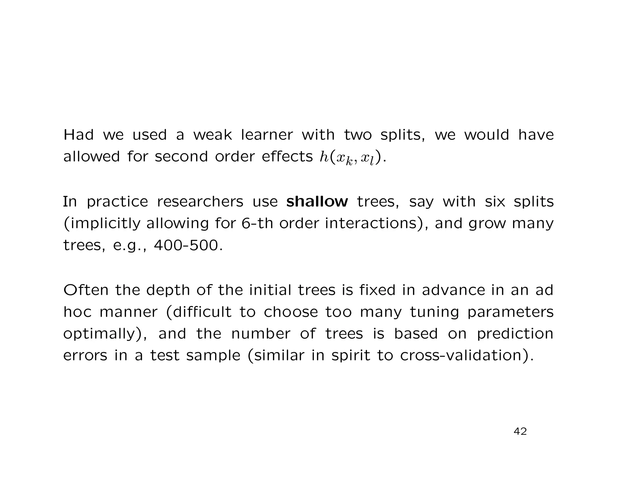 Had we used a weak learner with two splits, we would have
allowed for second order eﬀects h(xk, xl).
In practice researchers use shallow trees, say with six splits
(implicitly allowing for 6-th order interactions), and grow many
trees, e.g., 400-500.
Often the depth of the initial trees is ﬁxed in advance in an ad
hoc manner (diﬃcult to choose too many tuning parameters
optimally), and the number of trees is based on prediction
errors in a test sample (similar in spirit to cross-validation).
42
 