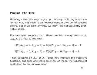 Pruning The Tree
Growing a tree this way may stop too early: splitting a particu-
lar leaf may not need to an improvement in the sum of squared
errors, but if we split anyway, we may ﬁnd subsequently prof-
itable splits.
For example, suppose that there are two binary covariates,
Xi1, Xi,2 ∈ {0, 1}, and that
E[Yi|Xi,1 = 0, Xi,2 = 0] = E[Yi|Xi,1 = 1, Xi,2 = 1] = −1
E[Yi|Xi,1 = 0, Xi,2 = 1] = E[Yi|Xi,1 = 0, Xi,2 = 1] = 1
Then splitting on Xi1 or Xi2 does not improve the objective
function, but once one splits on either of them, the subsequent
splits lead to an improvement.
36
 