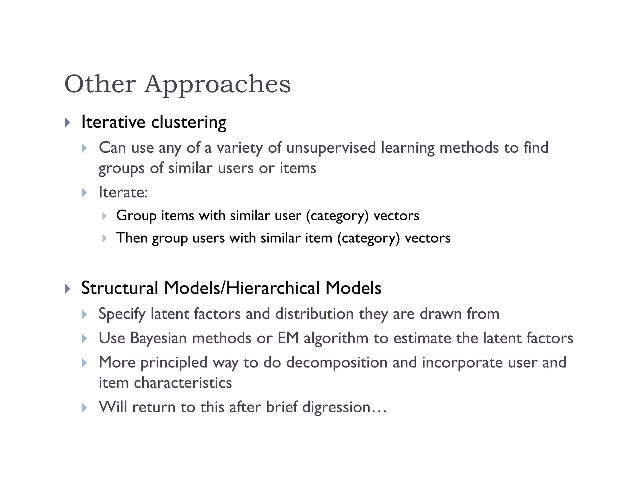 Other Approaches
 Iterative clustering
 Can use any of a variety of unsupervised learning methods to find
groups of similar users or items
 Iterate:
 Group items with similar user (category) vectors
 Then group users with similar item (category) vectors
 Structural Models/Hierarchical Models
 Specify latent factors and distribution they are drawn from
 Use Bayesian methods or EM algorithm to estimate the latent factors
 More principled way to do decomposition and incorporate user and
item characteristics
 Will return to this after brief digression…
 