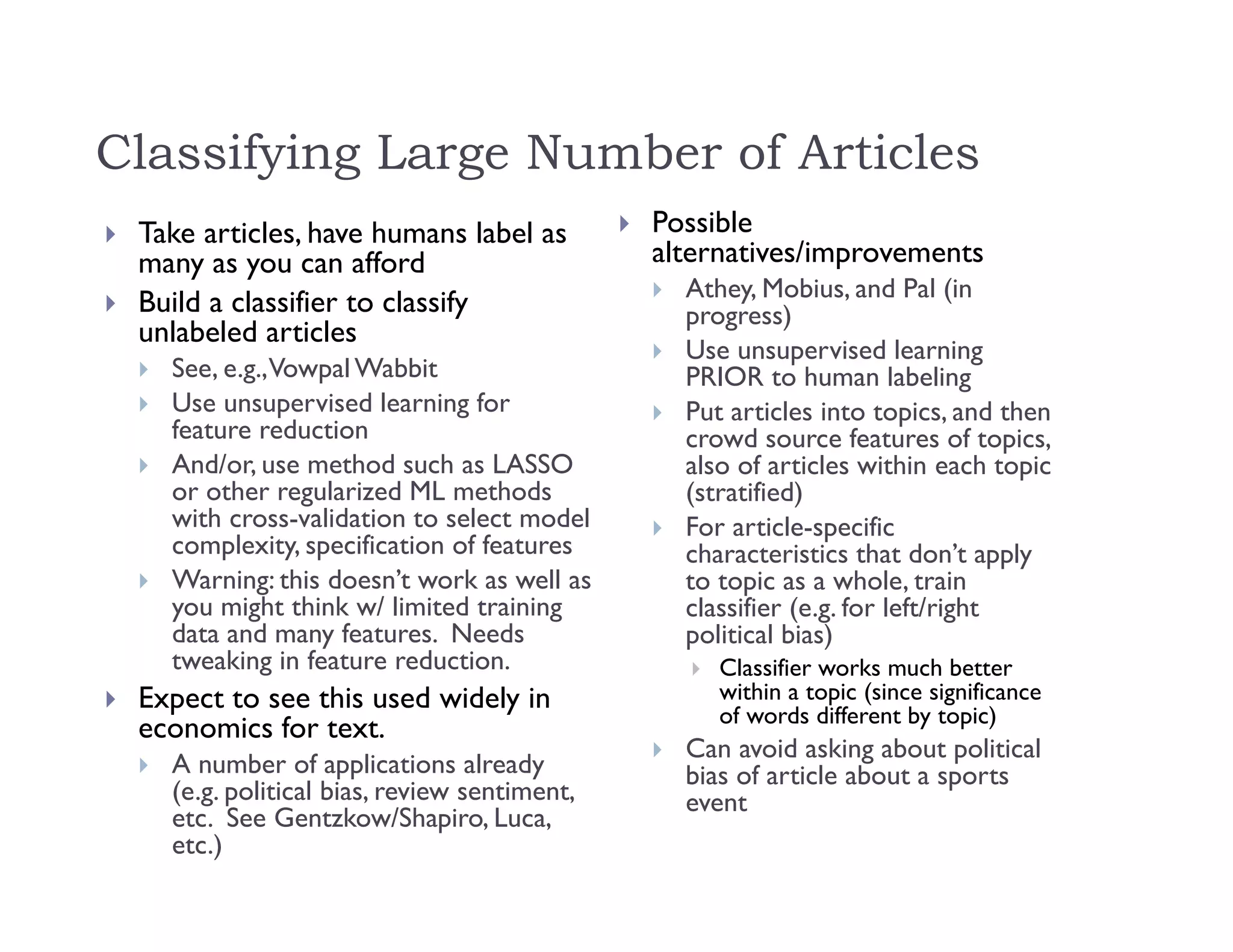 Classifying Large Number of Articles
 Take articles, have humans label as
many as you can afford
 Build a classifier to classify
unlabeled articles
 See, e.g.,Vowpal Wabbit
 Use unsupervised learning for
feature reduction
 And/or, use method such as LASSO
or other regularized ML methods
with cross-validation to select model
complexity, specification of features
 Warning: this doesn’t work as well as
you might think w/ limited training
data and many features. Needs
tweaking in feature reduction.
 Expect to see this used widely in
economics for text.
 A number of applications already
(e.g. political bias, review sentiment,
etc. See Gentzkow/Shapiro, Luca,
etc.)
 Possible
alternatives/improvements
 Athey, Mobius, and Pal (in
progress)
 Use unsupervised learning
PRIOR to human labeling
 Put articles into topics, and then
crowd source features of topics,
also of articles within each topic
(stratified)
 For article-specific
characteristics that don’t apply
to topic as a whole, train
classifier (e.g. for left/right
political bias)
 Classifier works much better
within a topic (since significance
of words different by topic)
 Can avoid asking about political
bias of article about a sports
event
 