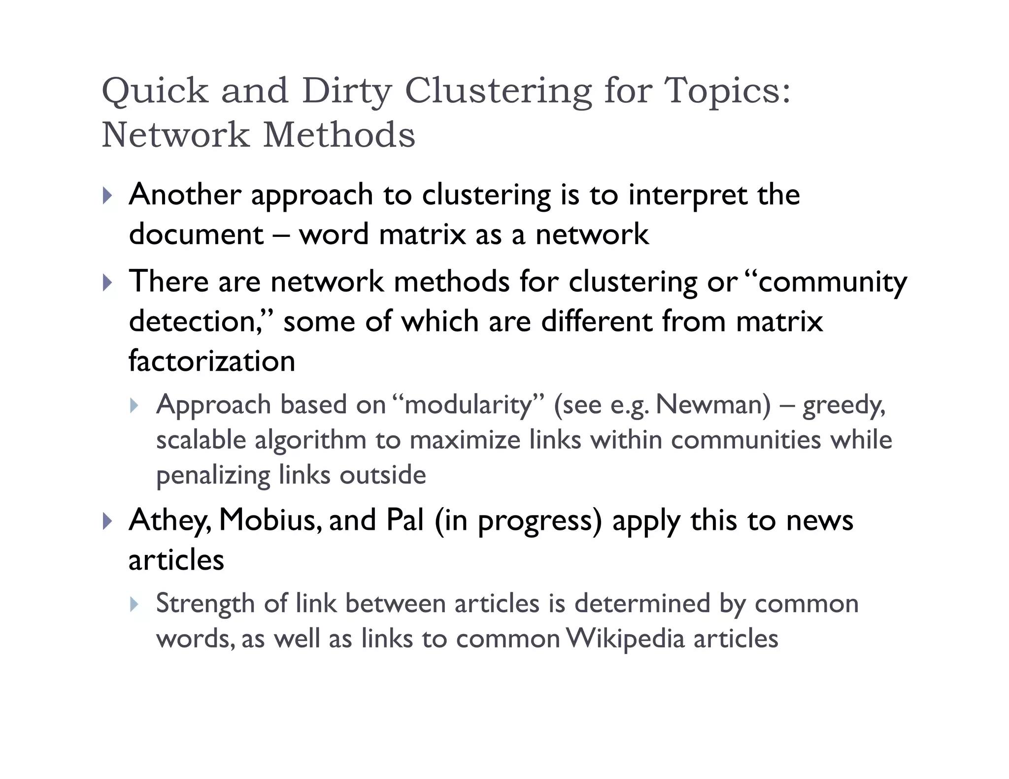 Quick and Dirty Clustering for Topics:
Network Methods
 Another approach to clustering is to interpret the
document – word matrix as a network
 There are network methods for clustering or “community
detection,” some of which are different from matrix
factorization
 Approach based on “modularity” (see e.g. Newman) – greedy,
scalable algorithm to maximize links within communities while
penalizing links outside
 Athey, Mobius, and Pal (in progress) apply this to news
articles
 Strength of link between articles is determined by common
words, as well as links to common Wikipedia articles
 