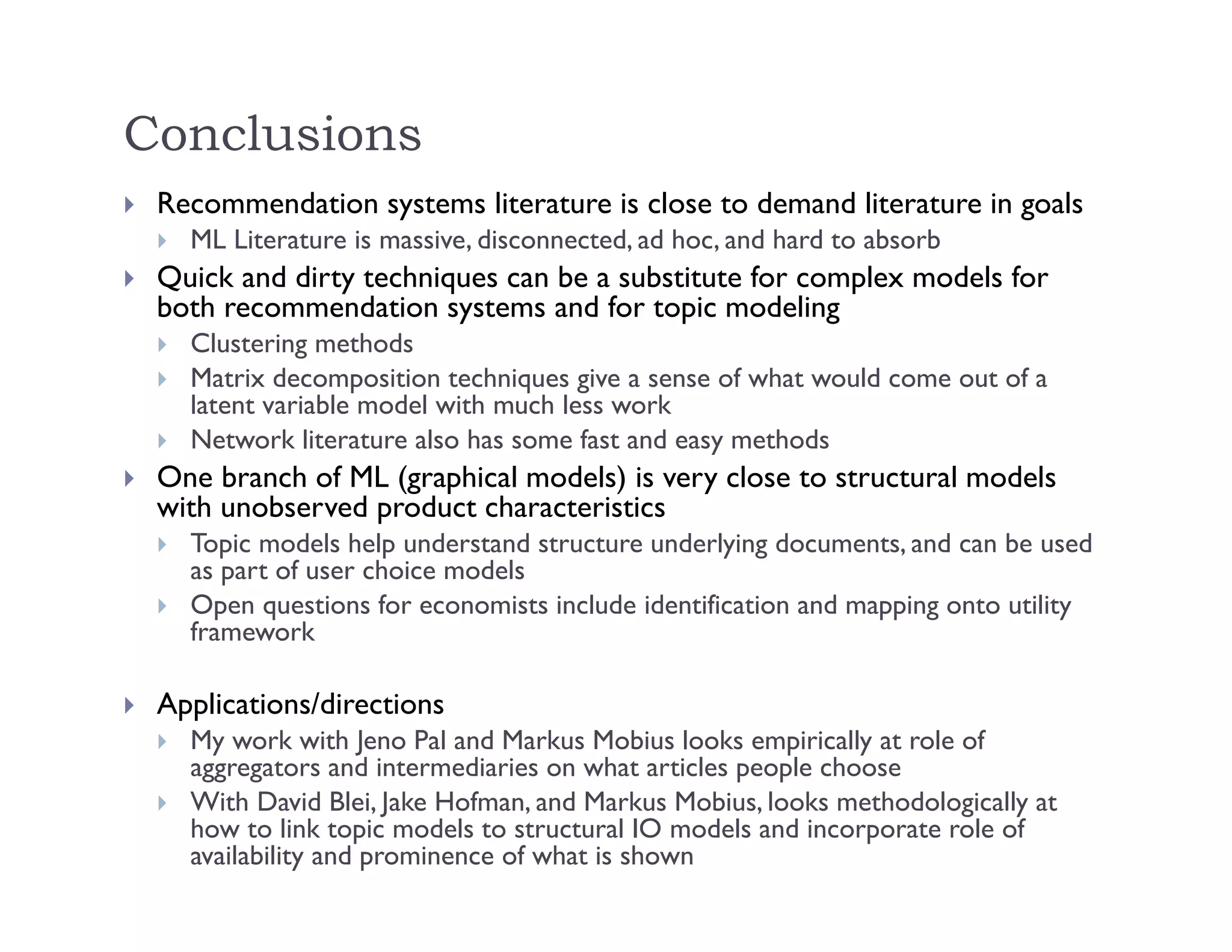 Conclusions
 Recommendation systems literature is close to demand literature in goals
 ML Literature is massive, disconnected, ad hoc, and hard to absorb
 Quick and dirty techniques can be a substitute for complex models for
both recommendation systems and for topic modeling
 Clustering methods
 Matrix decomposition techniques give a sense of what would come out of a
latent variable model with much less work
 Network literature also has some fast and easy methods
 One branch of ML (graphical models) is very close to structural models
with unobserved product characteristics
 Topic models help understand structure underlying documents, and can be used
as part of user choice models
 Open questions for economists include identification and mapping onto utility
framework
 Applications/directions
 My work with Jeno Pal and Markus Mobius looks empirically at role of
aggregators and intermediaries on what articles people choose
 With David Blei, Jake Hofman, and Markus Mobius, looks methodologically at
how to link topic models to structural IO models and incorporate role of
availability and prominence of what is shown
 