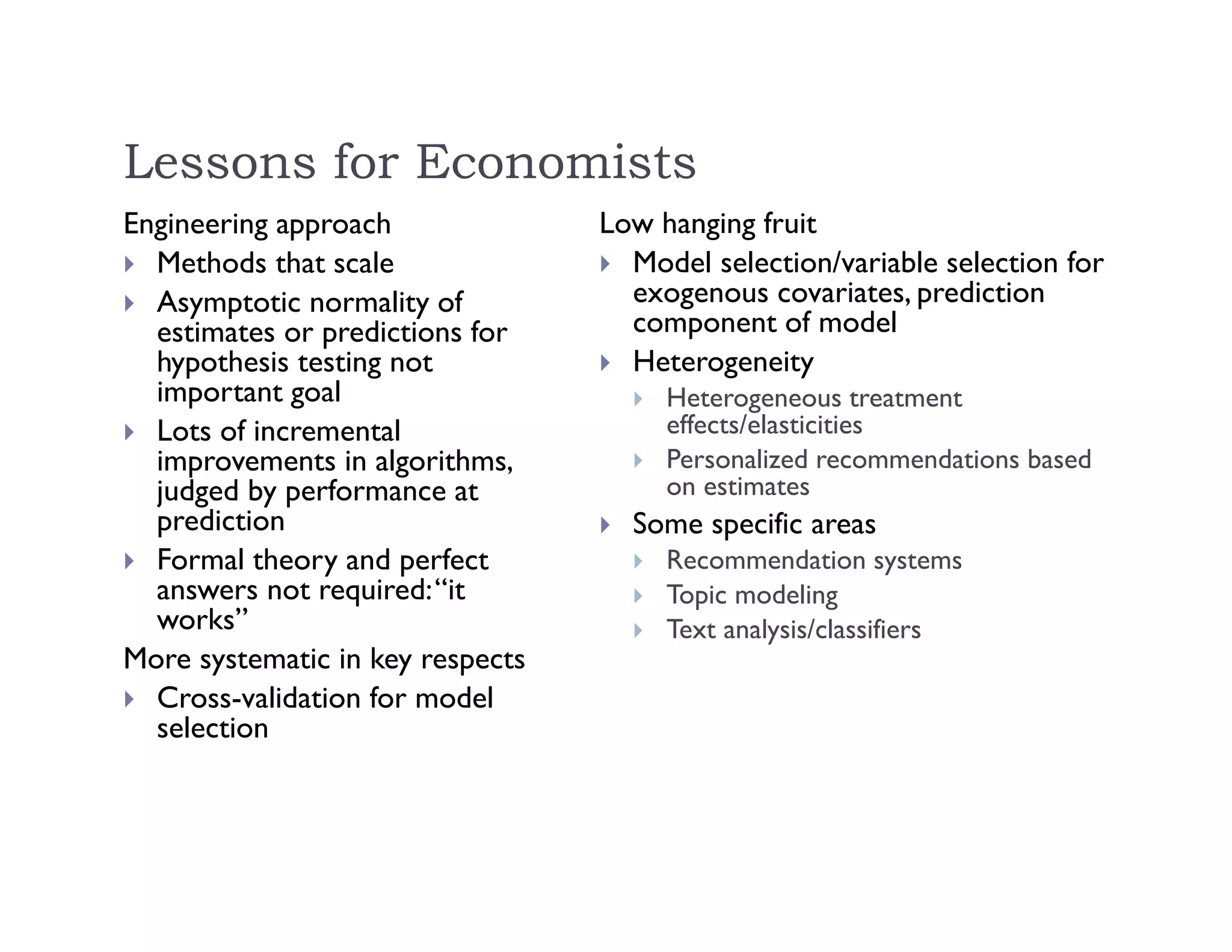 Lessons for Economists
Engineering approach
 Methods that scale
 Asymptotic normality of
estimates or predictions for
hypothesis testing not
important goal
 Lots of incremental
improvements in algorithms,
judged by performance at
prediction
 Formal theory and perfect
answers not required:“it
works”
More systematic in key respects
 Cross-validation for model
selection
Low hanging fruit
 Model selection/variable selection for
exogenous covariates, prediction
component of model
 Heterogeneity
 Heterogeneous treatment
effects/elasticities
 Personalized recommendations based
on estimates
 Some specific areas
 Recommendation systems
 Topic modeling
 Text analysis/classifiers
 
