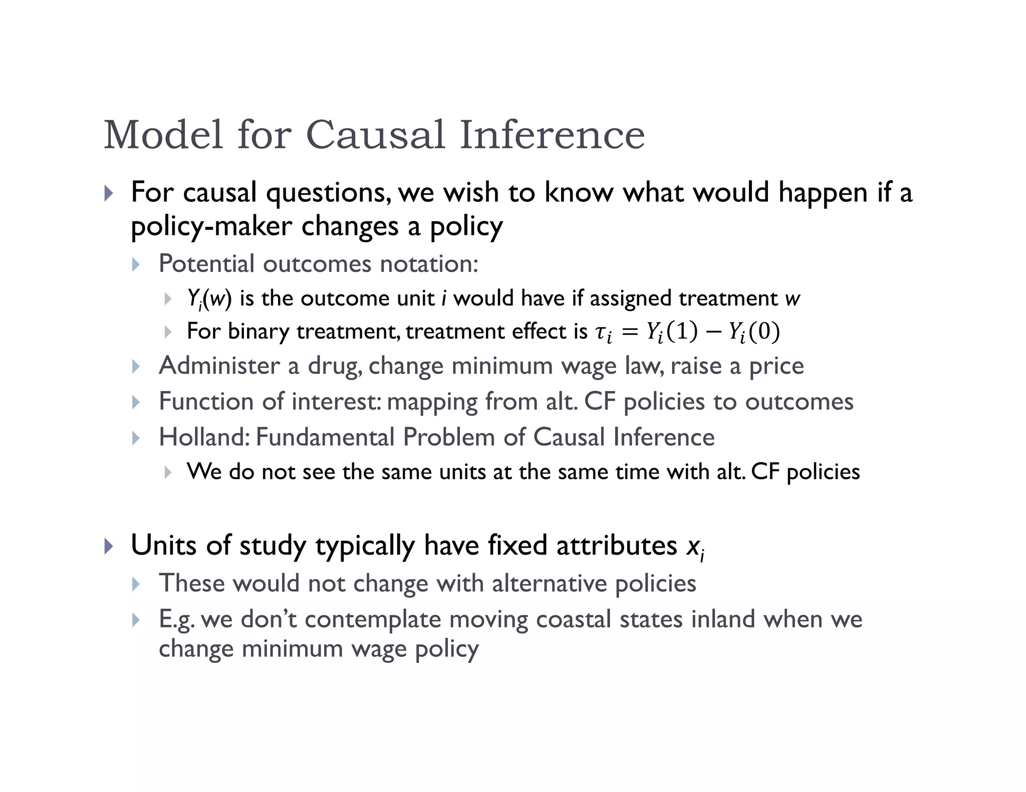 Model for Causal Inference
 For causal questions, we wish to know what would happen if a
policy-maker changes a policy
 Potential outcomes notation:
 Yi(w) is the outcome unit i would have if assigned treatment w
 For binary treatment, treatment effect is 1 0
 Administer a drug, change minimum wage law, raise a price
 Function of interest: mapping from alt. CF policies to outcomes
 Holland: Fundamental Problem of Causal Inference
 We do not see the same units at the same time with alt. CF policies
 Units of study typically have fixed attributes xi
 These would not change with alternative policies
 E.g. we don’t contemplate moving coastal states inland when we
change minimum wage policy
 