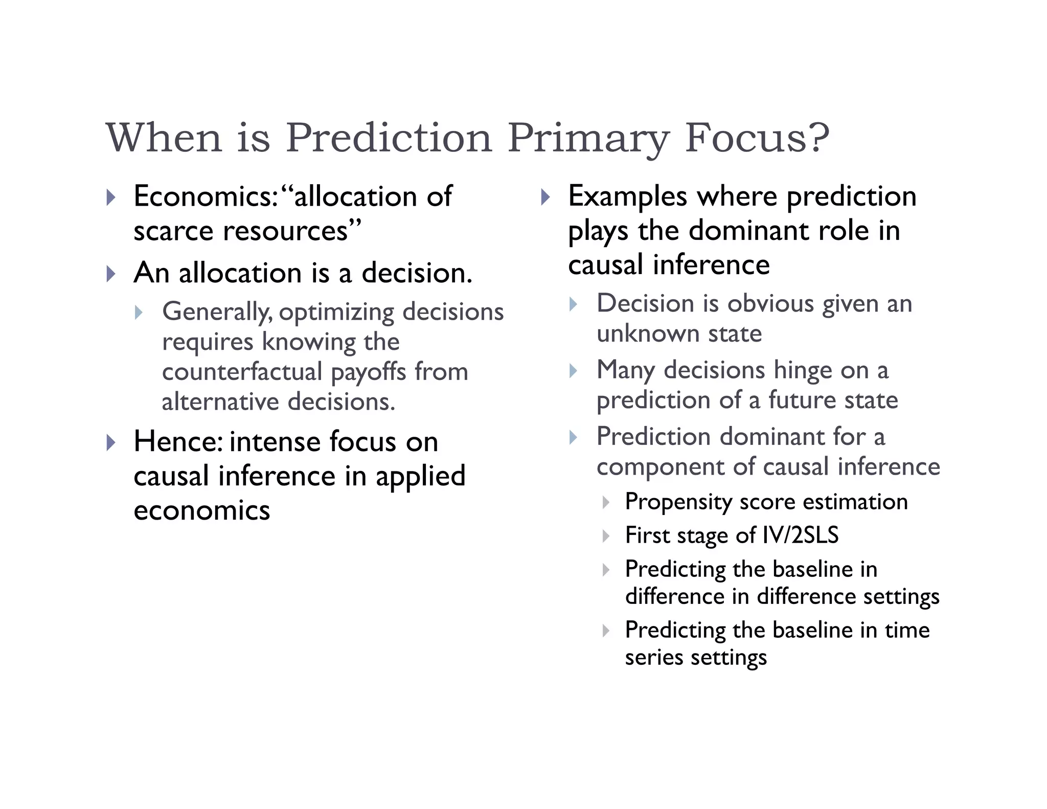 When is Prediction Primary Focus?
 Economics:“allocation of
scarce resources”
 An allocation is a decision.
 Generally, optimizing decisions
requires knowing the
counterfactual payoffs from
alternative decisions.
 Hence: intense focus on
causal inference in applied
economics
 Examples where prediction
plays the dominant role in
causal inference
 Decision is obvious given an
unknown state
 Many decisions hinge on a
prediction of a future state
 Prediction dominant for a
component of causal inference
 Propensity score estimation
 First stage of IV/2SLS
 Predicting the baseline in
difference in difference settings
 Predicting the baseline in time
series settings
 