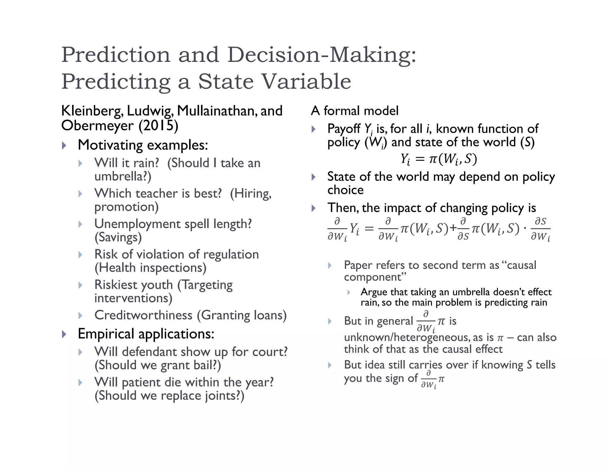 Prediction and Decision-Making:
Predicting a State Variable
Kleinberg, Ludwig, Mullainathan, and
Obermeyer (2015)
 Motivating examples:
 Will it rain? (Should I take an
umbrella?)
 Which teacher is best? (Hiring,
promotion)
 Unemployment spell length?
(Savings)
 Risk of violation of regulation
(Health inspections)
 Riskiest youth (Targeting
interventions)
 Creditworthiness (Granting loans)
 Empirical applications:
 Will defendant show up for court?
(Should we grant bail?)
 Will patient die within the year?
(Should we replace joints?)
A formal model
 Payoff Yi is, for all i, known function of
policy (Wi) and state of the world (S)
,
 State of the world may depend on policy
choice
 Then, the impact of changing policy is
, + , ∙
 Paper refers to second term as “causal
component”
 Argue that taking an umbrella doesn’t effect
rain, so the main problem is predicting rain
 But in general is
unknown/heterogeneous, as is – can also
think of that as the causal effect
 But idea still carries over if knowing S tells
you the sign of
 
