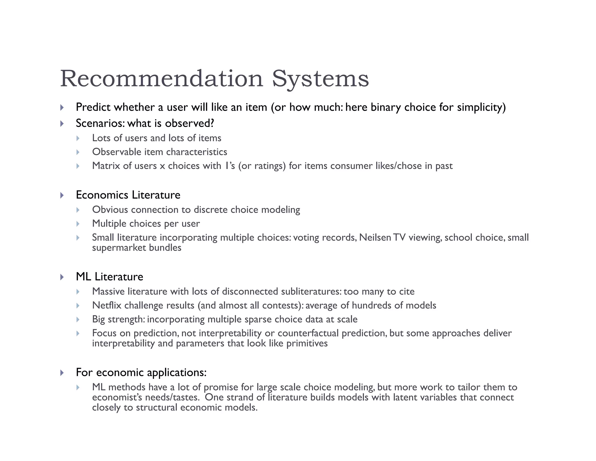 Recommendation Systems
 Predict whether a user will like an item (or how much: here binary choice for simplicity)
 Scenarios: what is observed?
 Lots of users and lots of items
 Observable item characteristics
 Matrix of users x choices with 1’s (or ratings) for items consumer likes/chose in past
 Economics Literature
 Obvious connection to discrete choice modeling
 Multiple choices per user
 Small literature incorporating multiple choices: voting records, Neilsen TV viewing, school choice, small
supermarket bundles
 ML Literature
 Massive literature with lots of disconnected subliteratures: too many to cite
 Netflix challenge results (and almost all contests): average of hundreds of models
 Big strength: incorporating multiple sparse choice data at scale
 Focus on prediction, not interpretability or counterfactual prediction, but some approaches deliver
interpretability and parameters that look like primitives
 For economic applications:
 ML methods have a lot of promise for large scale choice modeling, but more work to tailor them to
economist’s needs/tastes. One strand of literature builds models with latent variables that connect
closely to structural economic models.
 
