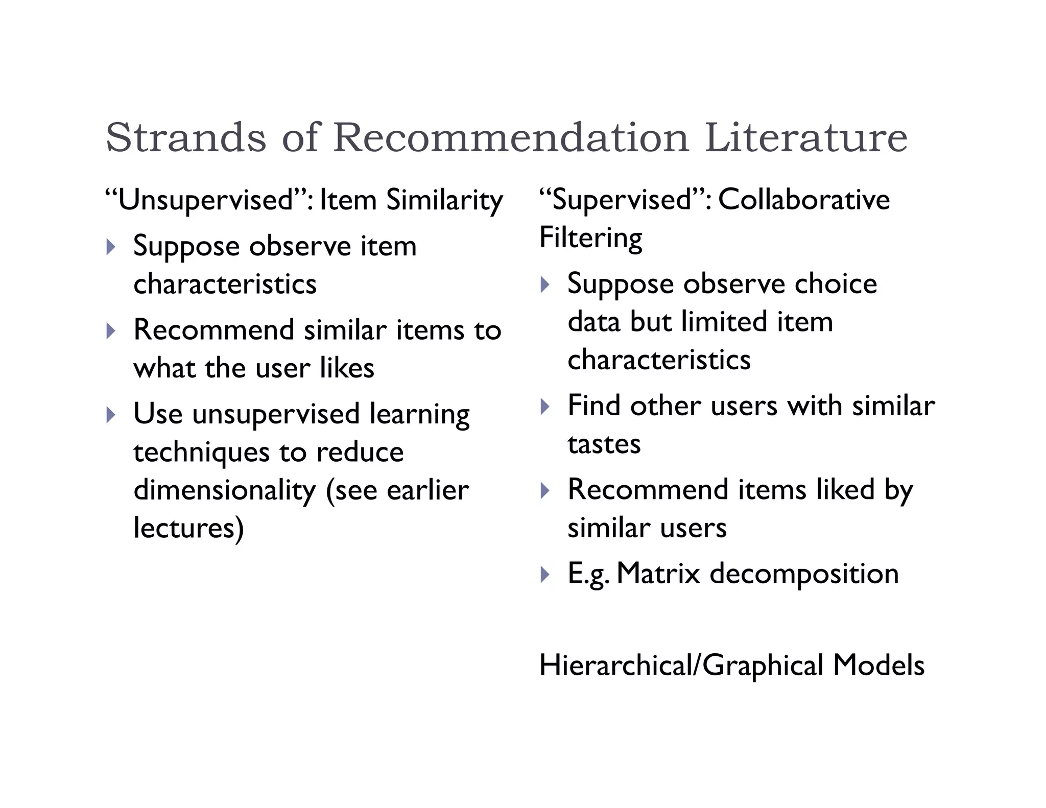 Strands of Recommendation Literature
“Unsupervised”: Item Similarity
 Suppose observe item
characteristics
 Recommend similar items to
what the user likes
 Use unsupervised learning
techniques to reduce
dimensionality (see earlier
lectures)
“Supervised”: Collaborative
Filtering
 Suppose observe choice
data but limited item
characteristics
 Find other users with similar
tastes
 Recommend items liked by
similar users
 E.g. Matrix decomposition
Hierarchical/Graphical Models
 