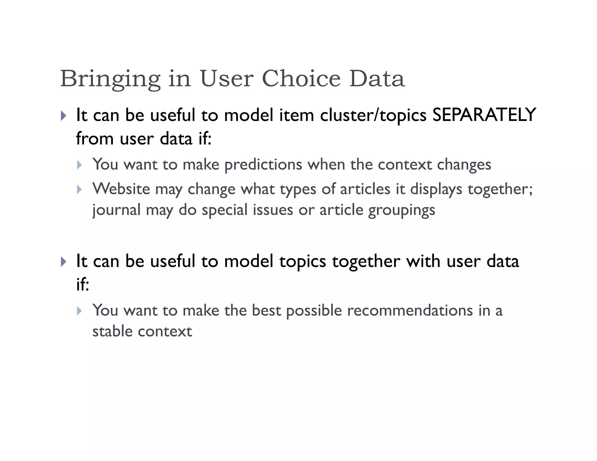 Bringing in User Choice Data
 It can be useful to model item cluster/topics SEPARATELY
from user data if:
 You want to make predictions when the context changes
 Website may change what types of articles it displays together;
journal may do special issues or article groupings
 It can be useful to model topics together with user data
if:
 You want to make the best possible recommendations in a
stable context
 