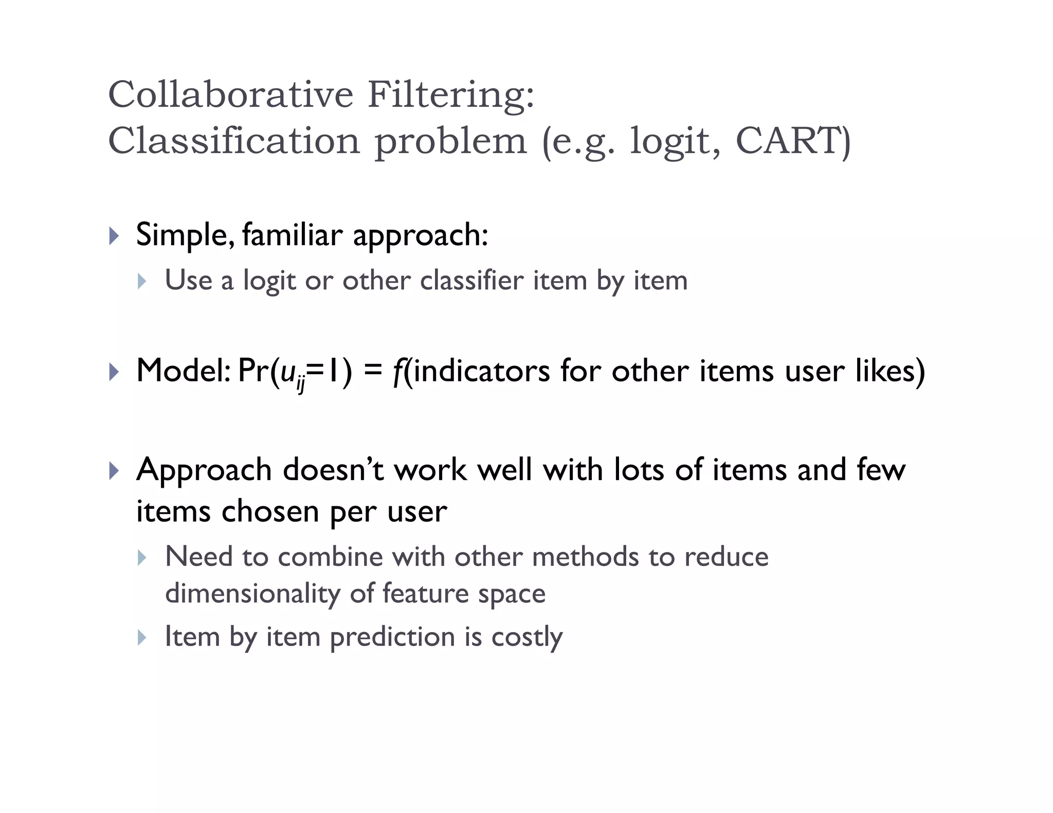 Collaborative Filtering:
Classification problem (e.g. logit, CART)
 Simple, familiar approach:
 Use a logit or other classifier item by item
 Model: Pr(uij=1) = f(indicators for other items user likes)
 Approach doesn’t work well with lots of items and few
items chosen per user
 Need to combine with other methods to reduce
dimensionality of feature space
 Item by item prediction is costly
 