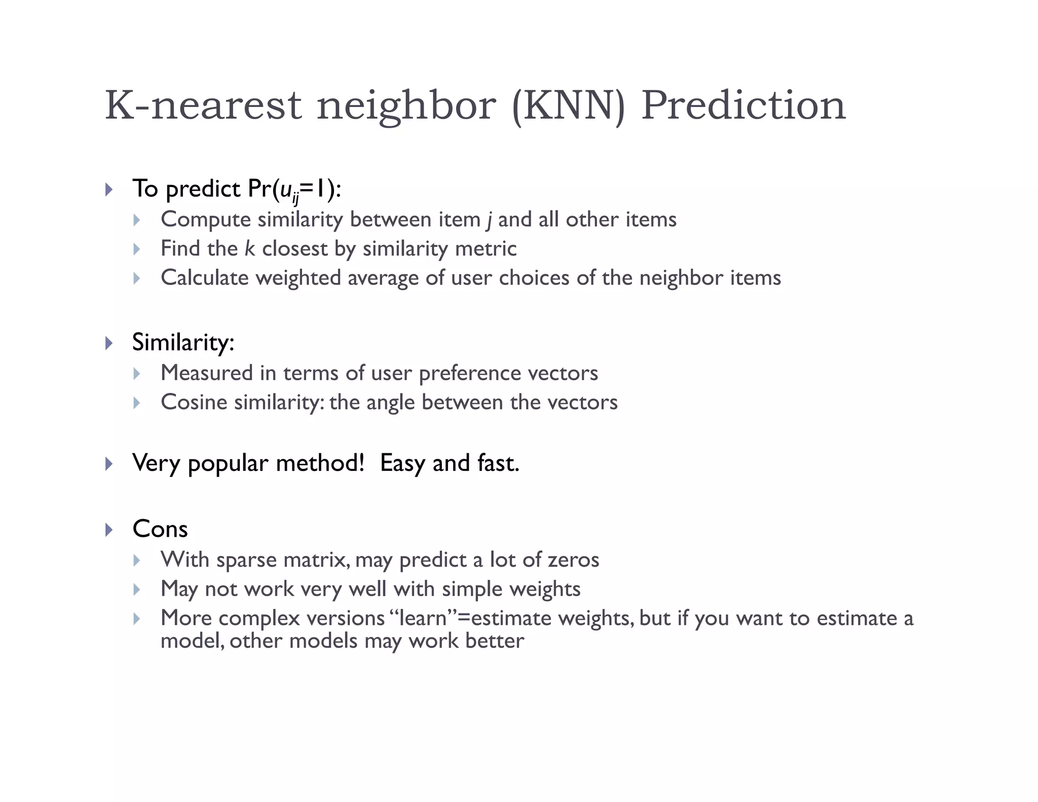 K-nearest neighbor (KNN) Prediction
 To predict Pr(uij=1):
 Compute similarity between item j and all other items
 Find the k closest by similarity metric
 Calculate weighted average of user choices of the neighbor items
 Similarity:
 Measured in terms of user preference vectors
 Cosine similarity: the angle between the vectors
 Very popular method! Easy and fast.
 Cons
 With sparse matrix, may predict a lot of zeros
 May not work very well with simple weights
 More complex versions “learn”=estimate weights, but if you want to estimate a
model, other models may work better
 