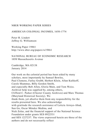 NBER WORKING PAPER SERIES
AMERICAN COLONIAL INCOMES, 1650-1774
Peter H. Lindert
Jeffrey G. Williamson
Working Paper 19861
http://www.nber.org/papers/w19861
NATIONAL BUREAU OF ECONOMIC RESEARCH
1050 Massachusetts Avenue
Cambridge, MA 02138
January 2014
Our work on the colonial period has been aided by many
scholars, most importantly by Samuel Bowles,
Paul Clemens, Farley Grubb, Herbert Klein, Allan Kulikoff,
Carole Shammas, Billy Gordon Smith,
and especially Bob Allen, Gloria Main, and Tom Weiss.
Archival help was supplied by, among others,
Clifford C. Parker (Chester County Archives) and Marc Thomas
(Maryland Historical Society). We
thank them, yet absolve them from any responsibility for the
results presented here. We also acknowledge
with gratitude the research assistance of Leticia Arroyo-Abad,
Sun Go, Oscar Méndez Medina, and
Nick Zolas, and the financial support of the National Science
Foundation under grants SES 0922531
and SES 1227237. The views expressed herein are those of the
authors and do not necessarily reflect
 