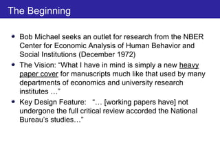 The Beginning
Bob Michael seeks an outlet for research from the NBER
Center for Economic Analysis of Human Behavior and
Social Institutions (December 1972)
The Vision: “What I have in mind is simply a new heavy
paper cover for manuscripts much like that used by many
departments of economics and university research
institutes …”
Key Design Feature: “… [working papers have] not
undergone the full critical review accorded the National
Bureau’s studies…”
 