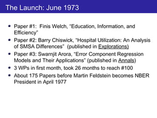 The Launch: June 1973
Paper #1: Finis Welch, “Education, Information, and
Efficiency”
Paper #2: Barry Chiswick, “Hospital Utilization: An Analysis
of SMSA Differences” (published in Explorations)
Paper #3: Swarnjit Arora, “Error Component Regression
Models and Their Applications” (published in Annals)
3 WPs in first month, took 26 months to reach #100
About 175 Papers before Martin Feldstein becomes NBER
President in April 1977
 