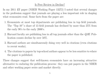 Is Peer Review in Decline?
In my 2011 EI paper (NBER Working Paper 13272) I noted that several changes
in the profession suggest that journals are playing a less important role in shaping
what economists read. Some facts from the paper are:
1. Economists at most top departments are publishing less in top ﬁeld journals.
The “Top 10”’s share of 13 ﬁeld journals has declined by more than 25% from
the early 90’s to the early 2000’s.
2. Harvard faculty are publishing less in all top journals other than the QJE. Pub-
lication counts decline by over 50%.
3. Harvard authors are simultaneously doing very well in citations (even citations
to recent works).
4. The citations to papers by top-school authors appear to be less sensitive to where
the paper is published.
These changes suggest that well-known economists have an increasing attractive
alternative to enduring the publication process: they can put papers in the NBER
and other working paper series and market directly.
5
 