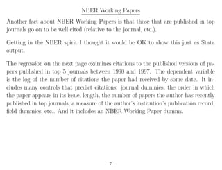 NBER Working Papers
Another fact about NBER Working Papers is that those that are published in top
journals go on to be well cited (relative to the journal, etc.).
Getting in the NBER spirit I thought it would be OK to show this just as Stata
output.
The regression on the next page examines citations to the published versions of pa-
pers published in top 5 journals between 1990 and 1997. The dependent variable
is the log of the number of citations the paper had received by some date. It in-
cludes many controls that predict citations: journal dummies, the order in which
the paper appears in its issue, length, the number of papers the author has recently
published in top journals, a measure of the author’s institution’s publication record,
ﬁeld dummies, etc.. And it includes an NBER Working Paper dummy.
7
 