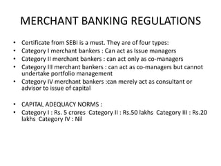 MERCHANT BANKING REGULATIONSCertificate from SEBI is a must. They are of four types: Category I merchant bankers : Can act as Issue managers Category II merchant bankers : can act only as co-managers Category III merchant bankers : can act as co-managers but cannot undertake portfolio managementCategory IV merchant bankers :can merely act as consultant or advisor to issue of capital CAPITAL ADEQUACY NORMS : Category I : Rs. 5 crores  Category II : Rs.50 lakhs  Category III : Rs.20 lakhs  Category IV : Nil 