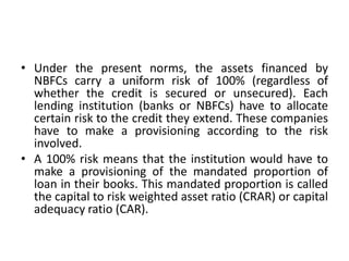 Under the present norms, the assets financed by NBFCs carry a uniform risk of 100% (regardless of whether the credit is secured or unsecured). Each lending institution (banks or NBFCs) have to allocate certain risk to the credit they extend. These companies have to make a provisioning according to the risk involved.A 100% risk means that the institution would have to make a provisioning of the mandated proportion of loan in their books. This mandated proportion is called the capital to risk weighted asset ratio (CRAR) or capital adequacy ratio (CAR).