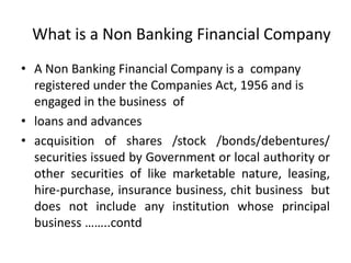 What is a Non Banking Financial Company  A Non Banking Financial Company is a  company registered under the Companies Act, 1956 and is engaged in the business  of  loans and advances acquisition of shares /stock /bonds/debentures/ securities issued by Government or local authority or other securities of like marketable nature, leasing, hire-purchase, insurance business, chit business  but does not include any institution whose principal business ……..contd 