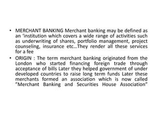 MERCHANT BANKING Merchant banking may be defined as an ‘institution which covers a wide range of activities such as underw...