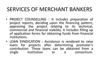 SERVICES OF MERCHANT BANKERS<br />PROJECT COUNSELLING : It includes preparation of project reports, deciding upon the fina...