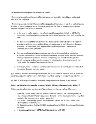 -accept deposit only against issue of proper receipt.

-The receipt should bear the name of the company and should be signed by an authorized
official of the company.

-The receipt should mention the name of the depositor, the amount in words as well as figures,
the rate of interest payable on the deposit amount and the date of repayment of matured
deposit along with the maturity amount.

        In the case of brokers/agents etc collecting public deposits on behalf of NBFCs, the
        depositors should satisfy themselves that the brokers/agents are duly authorized by the
        NBFC.

        If a deposit taking NBFC fails to repay the deposit or the interest accrued thereon in
        accordance with the terms and conditions of acceptance of such deposit, redressal of
        grievance can be through, the Regional Bench of the Company Law Board at
        Chennai/Delhi/Kolkata/Mumbai

        Acceptance of deposits by companies engaged in activities including plantation
        activities, commodities trading, multilevel marketing, manufacturing activities, housing
        finance, nidhis (mutual benefit financial companies), and potential nidhis (mutual
        benefit company) and companies engaged in collective investment schemes do not
        come under the purview/regulations of the RBI.

        Individuals, firms and other unincorporated association of individuals or bodies shall
        not accept deposits from the public–

(i) if his or its business wholly or partly includes any of the financial activities such as loans and
advances, acquisition of shares or marketable securities, leasing or hire purchase activities , or

(ii) if his or its principal business is that of receiving deposits or lending in any manner

NBFCs are doing functions similar to banks. What is difference between banks & NBFCs?

NBFCs are doing functions akin to that of banks; however there are a few differences:

        (i) a NBFC cannot accept demand deposits (demand deposits are funds deposited at a
         depository institution that are payable on demand -- immediately or within a very short
         period -- like your current or savings accounts.)
        (ii) it is not a part of the payment and settlement system and as such cannot issue
         cheques to its customers; and
        (iii) Deposit insurance facility of DICGC is not available for NBFC depositors unlike in case
         of banks.
        Is it necessary that every NBFC should be registered with RBI?
 