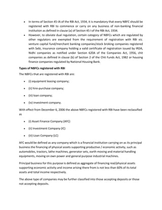 In terms of Section 45-IA of the RBI Act, 1934, it is mandatory that every NBFC should be
       registered with RBI to commence or carry on any business of non-banking financial
       institution as defined in clause (a) of Section 45 I of the RBI Act, 1934.
       However, to obviate dual regulation, certain category of NBFCs which are regulated by
       other regulators are exempted from the requirement of registration with RBI viz.
       venture capital fund/merchant banking companies/stock broking companies registered
       with Sebi, insurance company holding a valid certificate of registration issued by IRDA,
       Nidhi companies as notified under Section 620A of the Companies Act, 1956, chit
       companies as defined in clause (b) of Section 2 of the Chit Funds Act, 1982 or housing
       finance companies regulated by National Housing Bank.

Types of NBFCs registered with RBI
The NBFCs that are registered with RBI are:

       (i) equipment leasing company;

       (ii) hire-purchase company;

       (iii) loan company;

       (iv) investment company.

With effect from December 6, 2006 the above NBFCs registered with RBI have been reclassified
as

       (i) Asset Finance Company (AFC)

       (ii) Investment Company (IC)

       (iii) Loan Company (LC)

AFC would be defined as any company which is a financial institution carrying on as its principal
business the financing of physical assets supporting productive / economic activity, such as
automobiles, tractors, lathe machines, generator sets, earth moving and material handling
equipments, moving on own power and general purpose industrial machines.

Principal business for this purpose is defined as aggregate of financing real/physical assets
supporting economic activity and income arising there from is not less than 60% of its total
assets and total income respectively.

The above type of companies may be further classified into those accepting deposits or those
not accepting deposits.
 