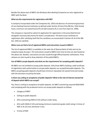 Besides the above class of NBFCs the Residuary Non-Banking Companies are also registered as
NBFC with the Bank.

What are the requirements for registration with RBI?

A company incorporated under the Companies Act, 1956 and desirous of commencing business
of non-banking financial institution as defined under Section 45 I(a) of the RBI Act, 1934 should
have a minimum net owned fund of Rs 25 lakh (raised to Rs 2 crore from April 21, 1999).

The company is required to submit its application for registration in the prescribed format
alongwith necessary documents for bank's consideration. The bank issues certificate of
registration after satisfying itself that the conditions as enumerated in Section 45-IA of the RBI
Act, 1934 are satisfied.

Where one can find a list of registered NBFCs and instructions issued to NBFCs?

The list of registered NBFCs is available on the web site of Reserve Bank of India and can be
viewed at www.rbi.org.in. The instructions issued to NBFCs from time to time are also hosted at
the above site. Besides, instructions are also issued through Official Gazette notifications. Press
releases are also issued to draw attention of the public/NBFCs.

Can all NBFCs accept deposits and what are the requirements for accepting public deposits?

All NBFCs are not entitled to accept public deposits. Only those NBFCs holding a valid certificate
of registration with authorisation to accept public deposits can accept/hold public deposits. The
NBFCs accepting public deposits should have minimum stipulated net owned fund and comply
with the directions issued by the bank.

Is there any ceiling on acceptance of public deposits? What is the rate of interest and period
of deposit which NBFCs can accept?

Yes, there is ceiling on acceptance of public deposits. An NBFC maintaining required NOF/CRAR
and complying with the prudential norms can accept public deposits as follows:

       Category of NBFC

       Ceiling on public deposits

       AFCs maintaining CRAR of 15% without credit rating

       AFCs with CRAR of 12% and having minimum investment grade credit rating 1.5 times of
       NOF or Rs 10 crore whichever is less

       4 times of NOF
 