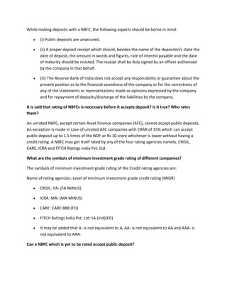 While making deposits with a NBFC, the following aspects should be borne in mind:

       (i) Public deposits are unsecured.

       (ii) A proper deposit receipt which should, besides the name of the depositor/s state the
       date of deposit, the amount in words and figures, rate of interest payable and the date
       of maturity should be insisted. The receipt shall be duly signed by an officer authorised
       by the company in that behalf.

       (iii) The Reserve Bank of India does not accept any responsibility or guarantee about the
       present position as to the financial soundness of the company or for the correctness of
       any of the statements or representations made or opinions expressed by the company
       and for repayment of deposits/discharge of the liabilities by the company.

It is said that rating of NBFCs is necessary before it accepts deposit? Is it true? Who rates
them?

An unrated NBFC, except certain Asset Finance companies (AFC), cannot accept public deposits.
An exception is made in case of unrated AFC companies with CRAR of 15% which can accept
public deposit up to 1.5 times of the NOF or Rs 10 crore whichever is lower without having a
credit rating. A NBFC may get itself rated by any of the four rating agencies namely, CRISIL,
CARE, ICRA and FITCH Ratings India Pvt. Ltd.

What are the symbols of minimum investment grade rating of different companies?

The symbols of minimum investment grade rating of the Credit rating agencies are:

Name of rating agencies: Level of minimum investment grade credit rating (MIGR)

       CRISIL: FA- (FA MINUS)

       ICRA: MA- (MA MINUS)

       CARE: CARE BBB (FD)

       FITCH Ratings India Pvt. Ltd: tA-(ind)(FD)

       It may be added that A- is not equivalent to A, AA- is not equivalent to AA and AAA- is
       not equivalent to AAA.

Can a NBFC which is yet to be rated accept public deposit?
 