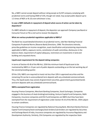 No, a NBFC cannot accept deposit without rating except an EL/HP company complying with
prudential norms and having CRAR of 15%, though not rated, may accept public deposit up to
1.5 times of NOF or Rs 10 crore whichever is less.

In case a NBFC defaults in repayment of deposit what course of action can be taken by
depositors?

If a NBFC defaults in repayment of deposit, the depositor can approach Company Law Board or
Consumer Forum or file a civil suit to recover the deposits.

What are various prudential regulations applicable to NBFCs?

The Bank has issued detailed directions on prudential norms, vide Non-Banking Financial
Companies Prudential Norms (Reserve Bank) Directions, 1998. The directions interalia,
prescribe guidelines on income recognition, asset classification and provisioning requirements
applicable to NBFCs, exposure norms, constitution of audit committee, disclosures in the
balance sheet, requirement of capital adequacy, restrictions on investments in land and
building and unquoted shares.

Liquid asset requirement for the deposit taking companies

In terms of Section 45-IB of the RBI Act, 1934 the minimum level of liquid asset to be
maintained by NBFCs is 15 per cent of public deposits outstanding as on the last working day of
the second preceding quarter.

Of the 15%, NBFCs are required to invest not less than 10% in approved securities and the
remaining 5% can be in unencumbered term deposits with any scheduled commercial bank.
Thus, the liquid assets may consist of government securities, government guaranteed bonds
and term deposits with any scheduled commercial bank.

NBFCs exempted from registration

Housing Finance Companies, Merchant Banking Companies, Stock Exchanges, Companies
engaged in the business of stock-broking/sub-broking, Venture Capital Fund Companies, Nidhi
Companies, Insurance companies and Chit Fund Companies are NBFCs but they have been
exempted from the requirement of registration under Section 45-IA of the RBI Act, 1934 subject
to certain conditions.

Housing Finance Companies are regulated by National Housing Bank, Merchant Banker/Venture
Capital Fund Company/stock-exchanges/stock brokers/sub-brokers are regulated by Securities
and Exchange Board of India, Insurance companies are regulated by Insurance Regulatory and
Development Authority. Similarly, Chit Companies are regulated by the respective State
 