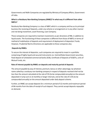 Governments and Nidhi Companies are regulated by Ministry of Company Affairs, Government
of India.

What is a Residuary Non-Banking Company (RNBC)? In what way it is different from other
NBFCs?

Residuary Non-Banking Company is a class of NBFC which is a company and has as its principal
business the receiving of deposits, under any scheme or arrangement or in any other manner
and not being investment, asset financing, Loan Company.

These companies are required to maintain investments as per directions of RBI, in addition to
liquid assets. The functioning of these companies is different from those of NBFCs in terms of
method of mobilisation of deposits and requirement of deployment of depositors' funds.
However, Prudential Norms Directions are applicable to these companies also.

Deposits by RNBCs

To secure the interest of depositor, such companies are required to invest in a portfolio
comprising of highly liquid and secured instruments viz. Central/State Government securities,
fixed deposit of scheduled commercial banks (SCB), Certificate of deposits of SCB/FIs, units of
Mutual Funds, etc.

Rate of interest payable by RNBCs on deposits and maturity period of deposits

The amount payable by way of interest, premium, bonus or other advantage, by whatever
name called by a residuary non-banking company in respect of deposits received shall not be
less than the amount calculated at the rate of 5% (to be compounded annually) on the amount
deposited in lump sum or at monthly or longer intervals; and at the rate of 3.5% (to be
compounded annually) on the amount deposited under daily deposit scheme.

Further, an RNBC can accept deposits for a minimum period of 12 months and maximum period
of 84 months from the date of receipt of such deposit. They cannot accept deposits repayable
on demand.
 