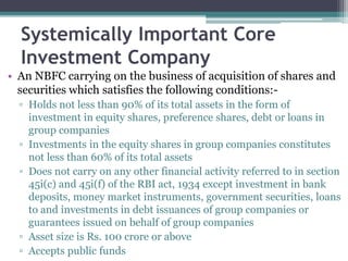 Systemically Important Core 
Investment Company 
• An NBFC carrying on the business of acquisition of shares and 
securities which satisfies the following conditions:- 
▫ Holds not less than 90% of its total assets in the form of 
investment in equity shares, preference shares, debt or loans in 
group companies 
▫ Investments in the equity shares in group companies constitutes 
not less than 60% of its total assets 
▫ Does not carry on any other financial activity referred to in section 
45i(c) and 45i(f) of the RBI act, 1934 except investment in bank 
deposits, money market instruments, government securities, loans 
to and investments in debt issuances of group companies or 
guarantees issued on behalf of group companies 
▫ Asset size is Rs. 100 crore or above 
▫ Accepts public funds 
 