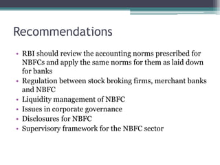 Recommendations 
• RBI should review the accounting norms prescribed for 
NBFCs and apply the same norms for them as laid down 
for banks 
• Regulation between stock broking firms, merchant banks 
and NBFC 
• Liquidity management of NBFC 
• Issues in corporate governance 
• Disclosures for NBFC 
• Supervisory framework for the NBFC sector 
 