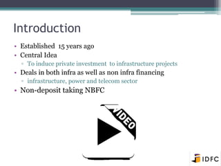 Introduction 
• Established 15 years ago 
• Central Idea 
▫ To induce private investment to infrastructure projects 
• Deals in both infra as well as non infra financing 
▫ infrastructure, power and telecom sector 
• Non-deposit taking NBFC 
 