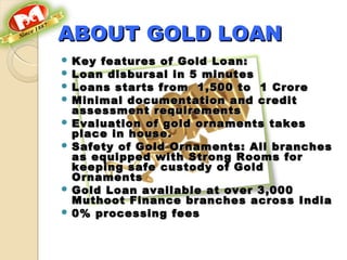 ABOUT GOLD LOANABOUT GOLD LOAN
 Key features of Gold Loan:Key features of Gold Loan:
 Loan disbursal in 5 minutesLoan disbursal in 5 minutes
 Loans starts from  1,500 to  1 CroreLoans starts from  1,500 to  1 Crore
 Minimal documentation and creditMinimal documentation and credit
assessment requirementsassessment requirements
 Evaluation of gold ornaments takesEvaluation of gold ornaments takes
place in house.place in house.
 Safety of Gold Ornaments: All branchesSafety of Gold Ornaments: All branches
as equipped with Strong Rooms foras equipped with Strong Rooms for
keeping safe custody of Goldkeeping safe custody of Gold
OrnamentsOrnaments
 Gold Loan available at over 3,000Gold Loan available at over 3,000
Muthoot Finance branches across IndiaMuthoot Finance branches across India
 0% processing fees0% processing fees
 