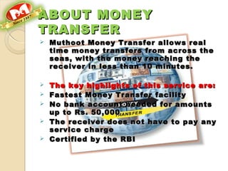 ABOUT MONEYABOUT MONEY
TRANSFERTRANSFER
 Muthoot Money Transfer allows realMuthoot Money Transfer allows real
time money transfers from across thetime money transfers from across the
seas, with the money reaching theseas, with the money reaching the
receiver in less than 10 minutes. receiver in less than 10 minutes. 
 The key highlights of this service are:The key highlights of this service are:
 Fastest Money Transfer facilityFastest Money Transfer facility
 No bank account needed for amountsNo bank account needed for amounts
up to Rs. 50,000up to Rs. 50,000
 The receiver does not have to pay anyThe receiver does not have to pay any
service chargeservice charge
 Certified by the RBICertified by the RBI
 