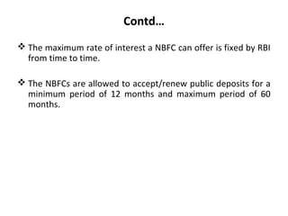 Contd…
 The maximum rate of interest a NBFC can offer is fixed by RBI
from time to time.
 The NBFCs are allowed to accept/renew public deposits for a
minimum period of 12 months and maximum period of 60
months.
 