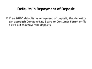 Defaults in Repayment of Deposit
 If an NBFC defaults in repayment of deposit, the depositor
can approach Company Law Board or Consumer Forum or file
a civil suit to recover the deposits.
 