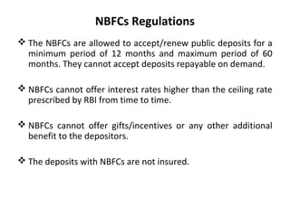 NBFCs Regulations
 The NBFCs are allowed to accept/renew public deposits for a
minimum period of 12 months and maximum period of 60
months. They cannot accept deposits repayable on demand.
 NBFCs cannot offer interest rates higher than the ceiling rate
prescribed by RBI from time to time.
 NBFCs cannot offer gifts/incentives or any other additional
benefit to the depositors.
 The deposits with NBFCs are not insured.
 