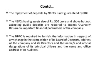 Contd…
 The repayment of deposits by NBFCs is not guaranteed by RBI.
 The NBFCs having assets size of Rs. 500 crore and above but not
accepting public deposits are required to submit Quarterly
Return on important financial parameters of the company.
 The NBFC is required to furnish the information in respect of
any change in the composition of its Board of Directors, address
of the company and its Directors and the name/s and official
designations of its principal officers and the name and office
address of its Auditors.
 