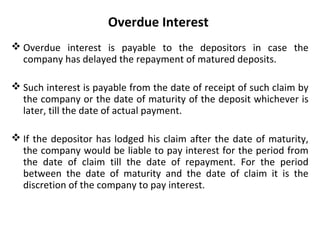 Overdue Interest
 Overdue interest is payable to the depositors in case the
company has delayed the repayment of matured deposits.
 Such interest is payable from the date of receipt of such claim by
the company or the date of maturity of the deposit whichever is
later, till the date of actual payment.
 If the depositor has lodged his claim after the date of maturity,
the company would be liable to pay interest for the period from
the date of claim till the date of repayment. For the period
between the date of maturity and the date of claim it is the
discretion of the company to pay interest.
 