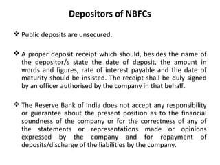 Depositors of NBFCs
 Public deposits are unsecured.
 A proper deposit receipt which should, besides the name of
the depositor/s state the date of deposit, the amount in
words and figures, rate of interest payable and the date of
maturity should be insisted. The receipt shall be duly signed
by an officer authorised by the company in that behalf.
 The Reserve Bank of India does not accept any responsibility
or guarantee about the present position as to the financial
soundness of the company or for the correctness of any of
the statements or representations made or opinions
expressed by the company and for repayment of
deposits/discharge of the liabilities by the company.
 