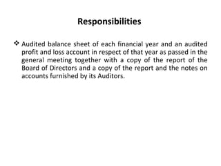 Responsibilities
 Audited balance sheet of each financial year and an audited
profit and loss account in respect of that year as passed in the
general meeting together with a copy of the report of the
Board of Directors and a copy of the report and the notes on
accounts furnished by its Auditors.
 