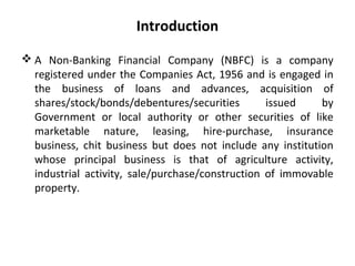 Introduction
 A Non-Banking Financial Company (NBFC) is a company
registered under the Companies Act, 1956 and is engaged in
the business of loans and advances, acquisition of
shares/stock/bonds/debentures/securities issued by
Government or local authority or other securities of like
marketable nature, leasing, hire-purchase, insurance
business, chit business but does not include any institution
whose principal business is that of agriculture activity,
industrial activity, sale/purchase/construction of immovable
property.
 