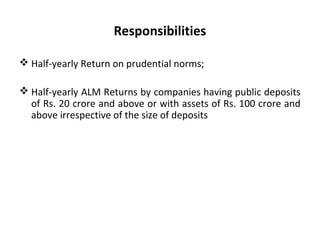 Responsibilities
 Half-yearly Return on prudential norms;
 Half-yearly ALM Returns by companies having public deposits
of Rs. 20 crore and above or with assets of Rs. 100 crore and
above irrespective of the size of deposits
 